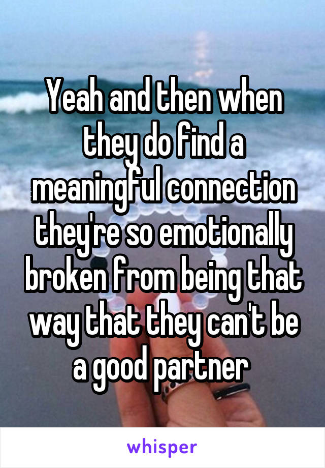 Yeah and then when they do find a meaningful connection they're so emotionally broken from being that way that they can't be a good partner 