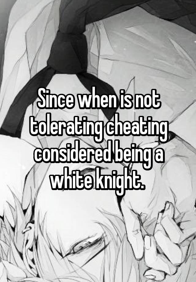 Since when is not tolerating cheating considered being a white knight. 