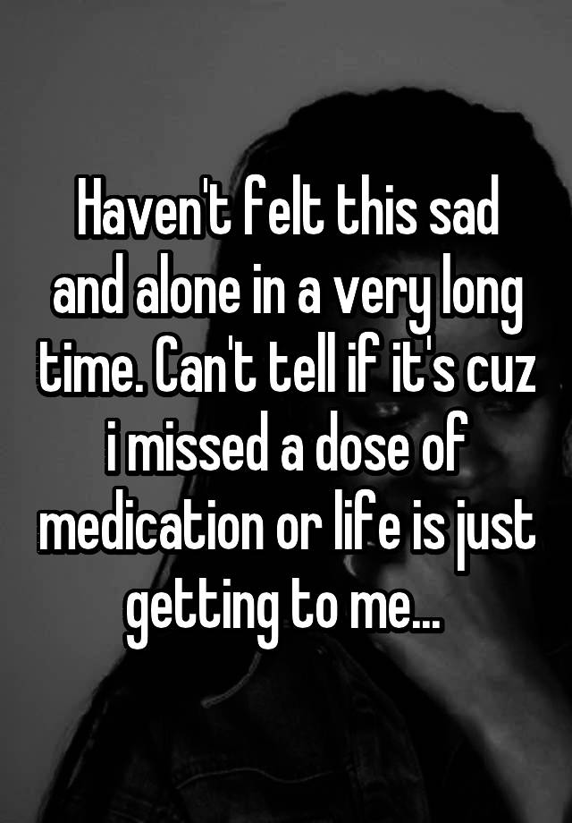 Haven't felt this sad and alone in a very long time. Can't tell if it's cuz i missed a dose of medication or life is just getting to me... 