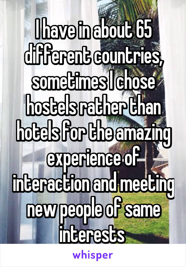 I have in about 65 different countries, sometimes I chose hostels rather than hotels for the amazing experience of interaction and meeting new people of same interests 