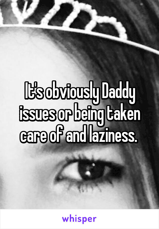 It's obviously Daddy issues or being taken care of and laziness. 