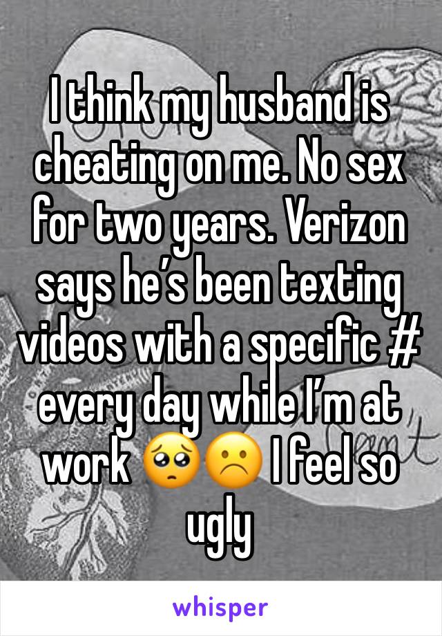 I think my husband is cheating on me. No sex for two years. Verizon says he’s been texting videos with a specific # every day while I’m at work 🥺☹️ I feel so ugly