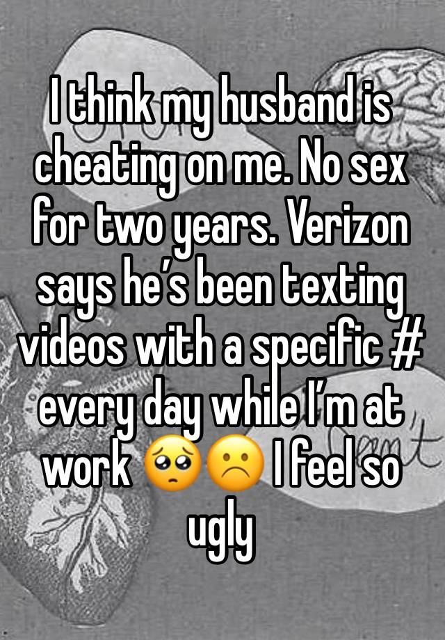 I think my husband is cheating on me. No sex for two years. Verizon says he’s been texting videos with a specific # every day while I’m at work 🥺☹️ I feel so ugly