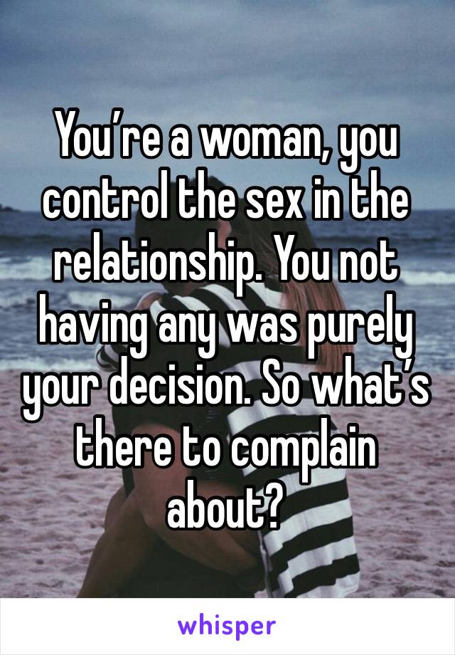 You’re a woman, you control the sex in the relationship. You not having any was purely your decision. So what’s there to complain about? 