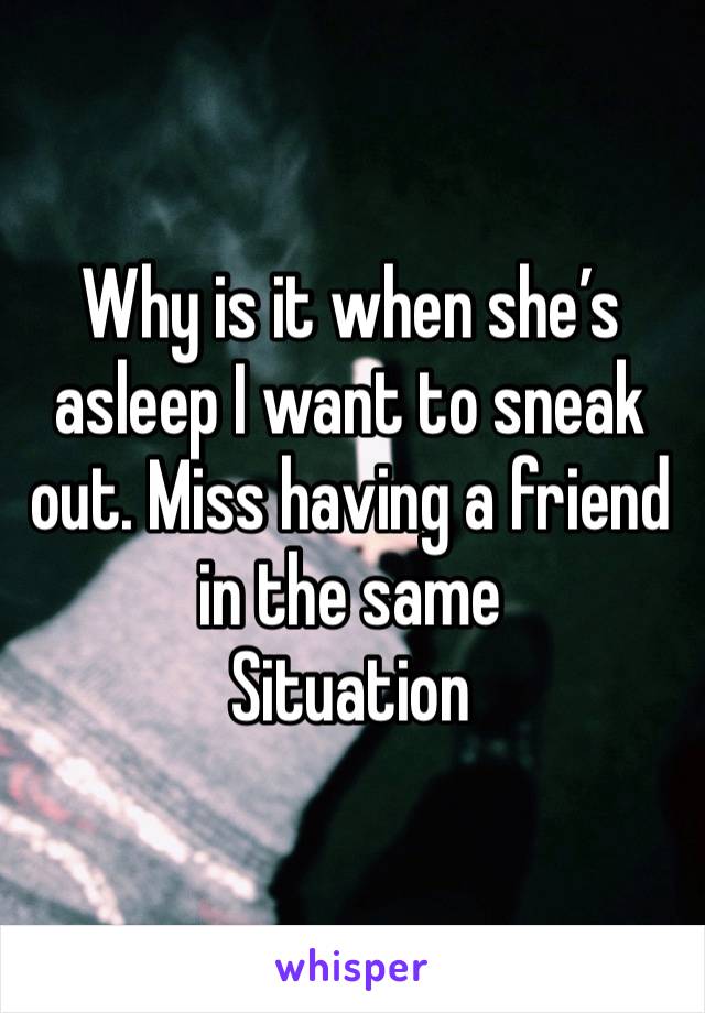 Why is it when she’s asleep I want to sneak out. Miss having a friend in the same
Situation 