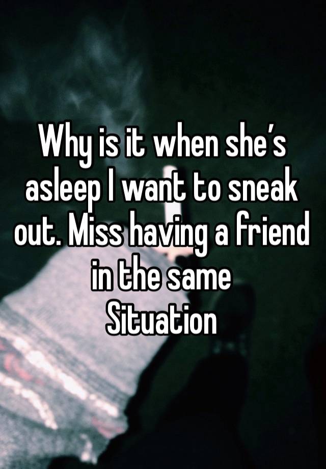 Why is it when she’s asleep I want to sneak out. Miss having a friend in the same
Situation 