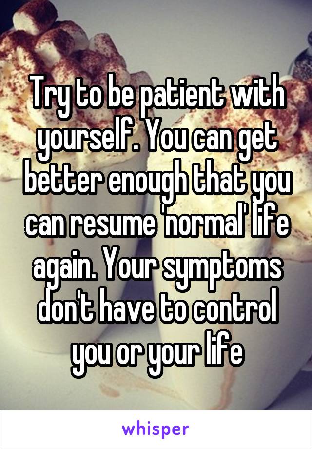 Try to be patient with yourself. You can get better enough that you can resume 'normal' life again. Your symptoms don't have to control you or your life