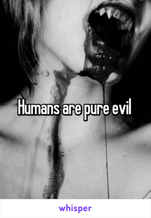 Humans are pure evil 