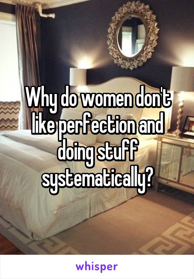 Why do women don't like perfection and doing stuff systematically?