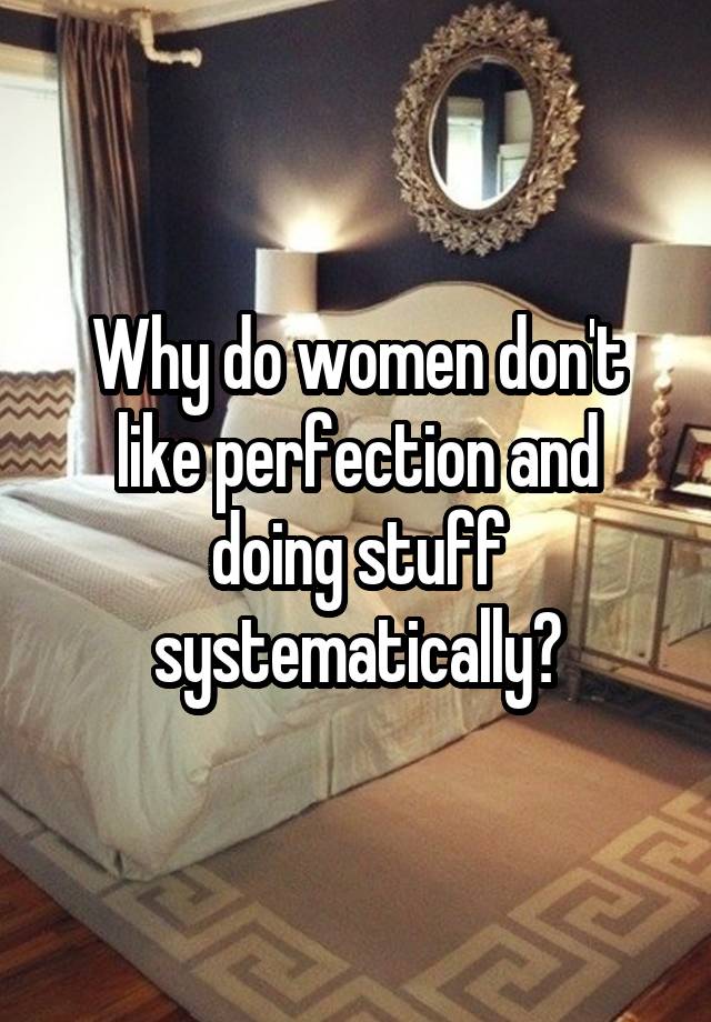 Why do women don't like perfection and doing stuff systematically?