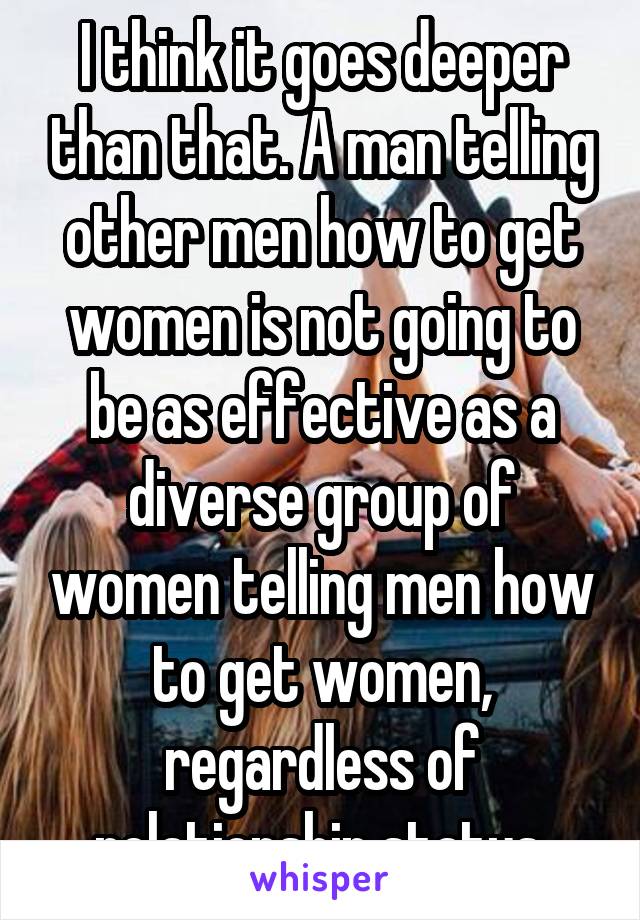 I think it goes deeper than that. A man telling other men how to get women is not going to be as effective as a diverse group of women telling men how to get women, regardless of relationship status.