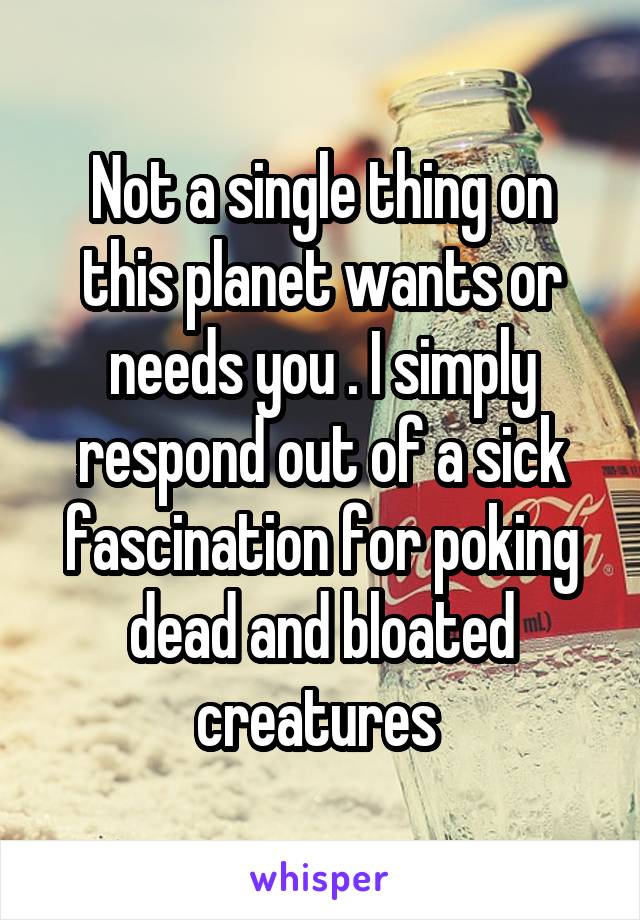 Not a single thing on this planet wants or needs you . I simply respond out of a sick fascination for poking dead and bloated creatures 