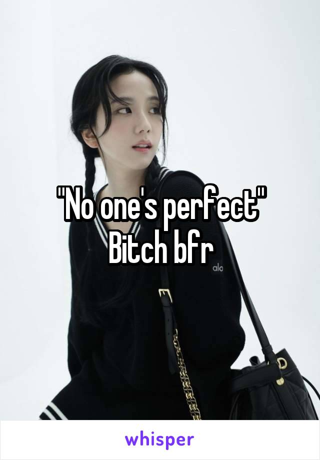 "No one's perfect"
Bitch bfr