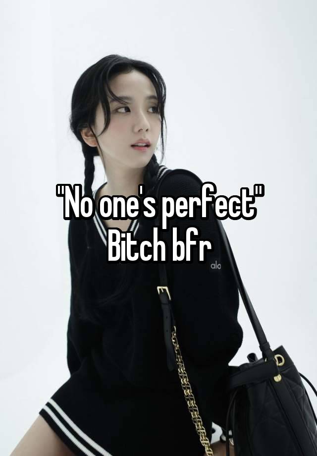 "No one's perfect"
Bitch bfr