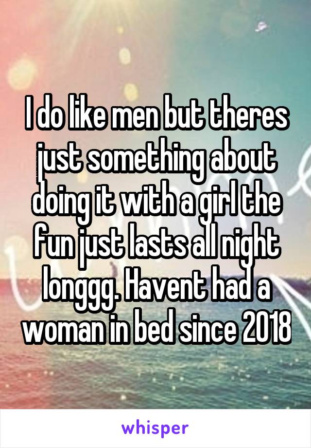 I do like men but theres just something about doing it with a girl the fun just lasts all night longgg. Havent had a woman in bed since 2018