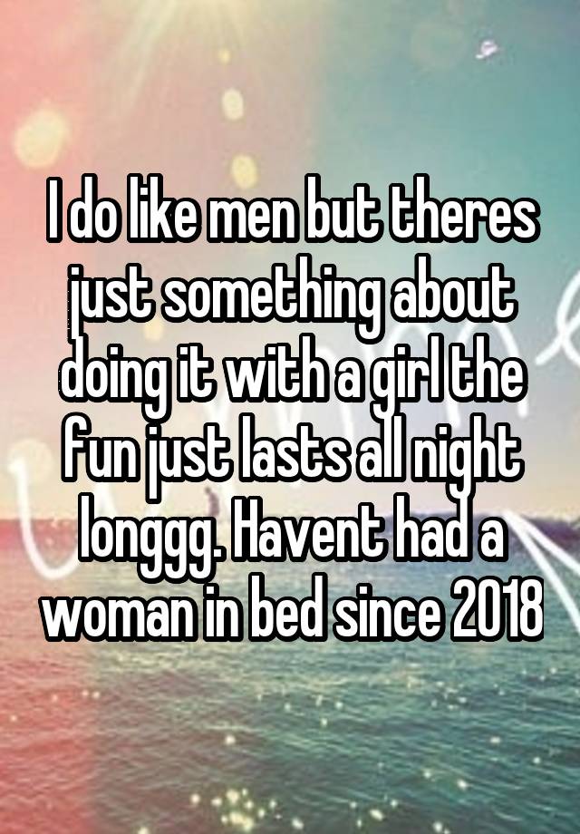 I do like men but theres just something about doing it with a girl the fun just lasts all night longgg. Havent had a woman in bed since 2018