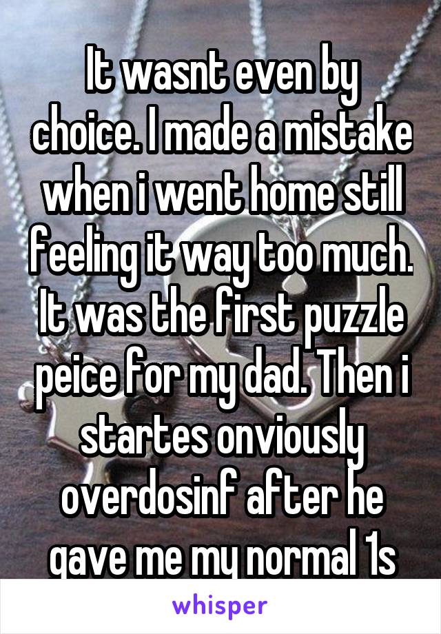 It wasnt even by choice. I made a mistake when i went home still feeling it way too much. It was the first puzzle peice for my dad. Then i startes onviously overdosinf after he gave me my normal 1s