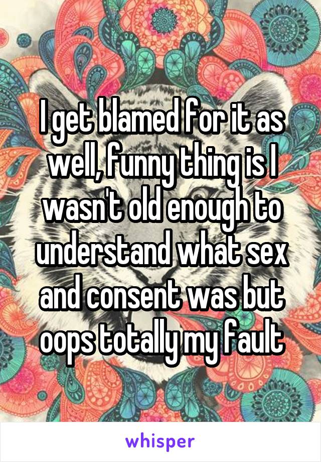 I get blamed for it as well, funny thing is I wasn't old enough to understand what sex and consent was but oops totally my fault