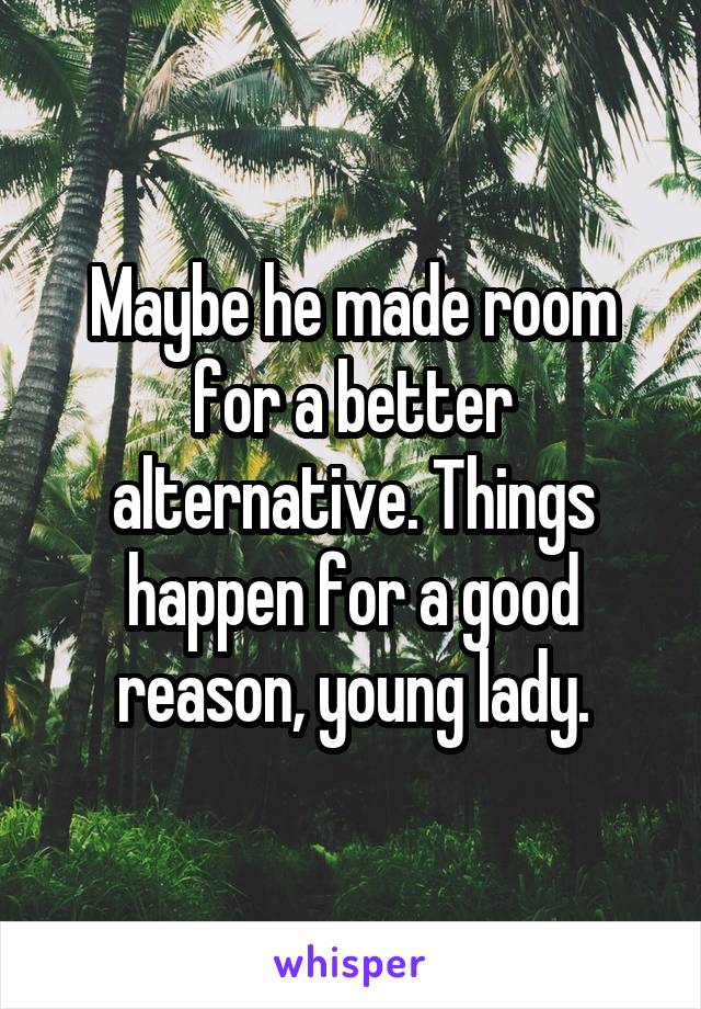 Maybe he made room for a better alternative. Things happen for a good reason, young lady.