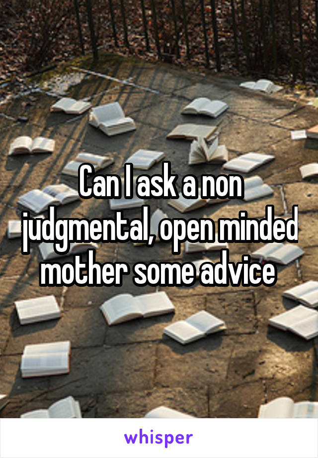 Can I ask a non judgmental, open minded mother some advice 