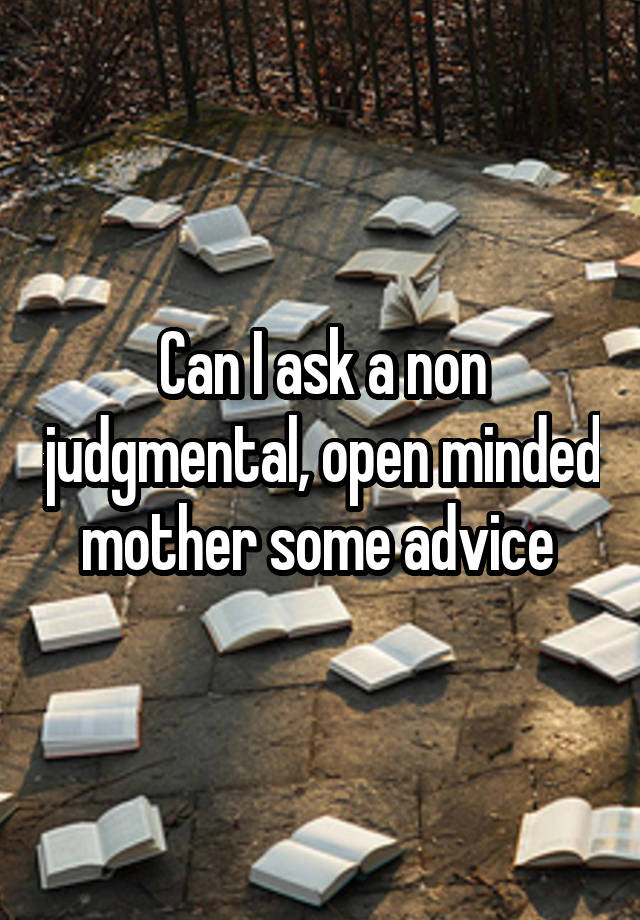 Can I ask a non judgmental, open minded mother some advice 