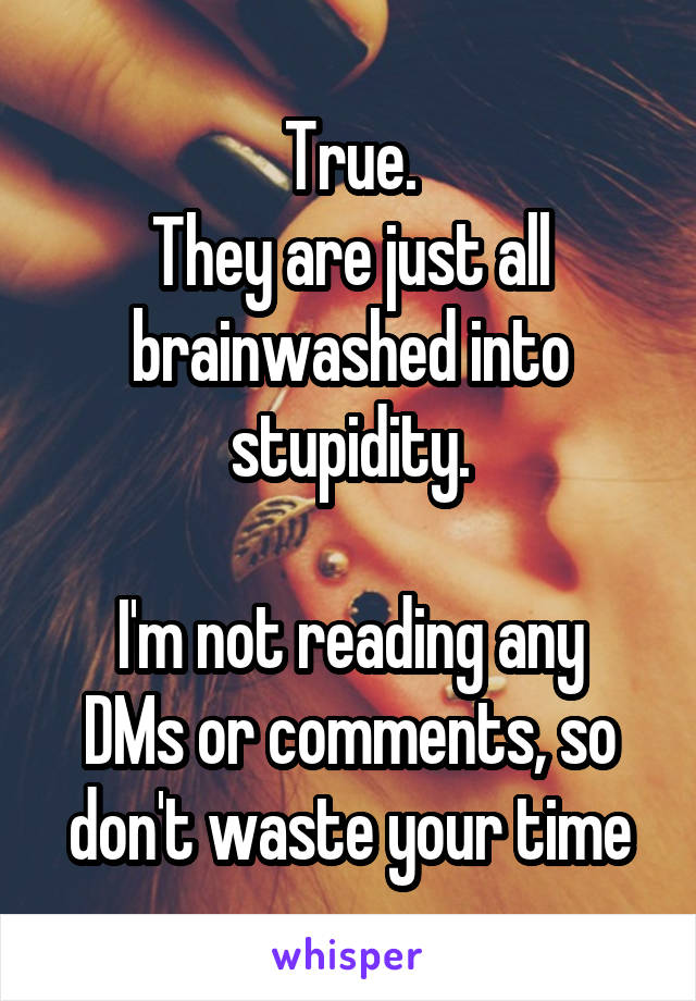 True.
They are just all brainwashed into stupidity.

I'm not reading any DMs or comments, so don't waste your time