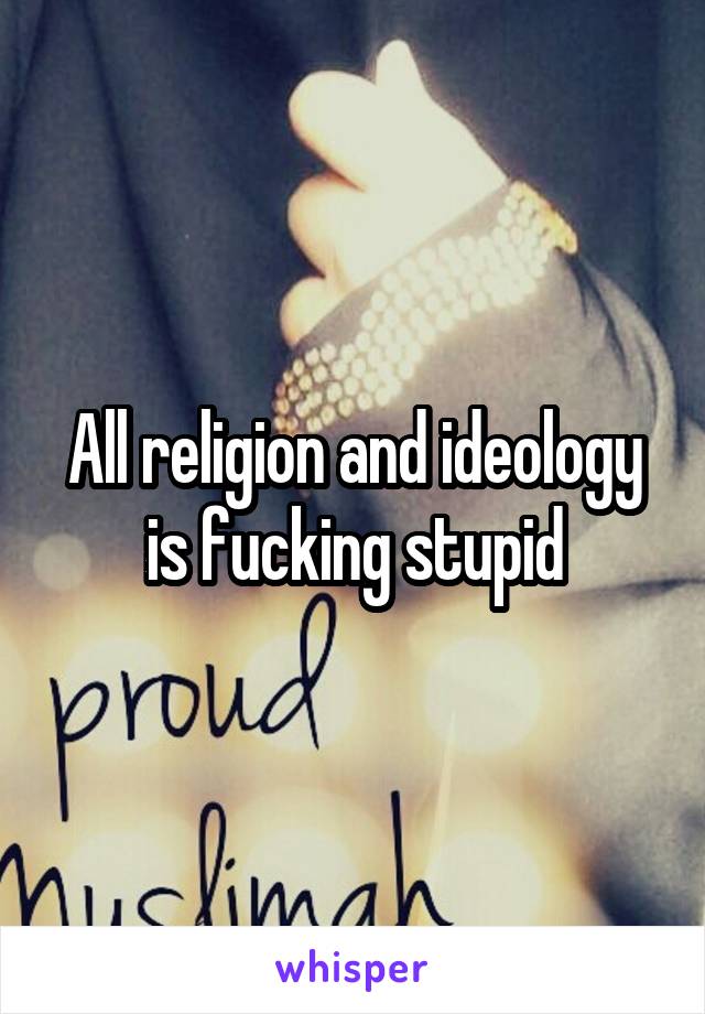 All religion and ideology is fucking stupid