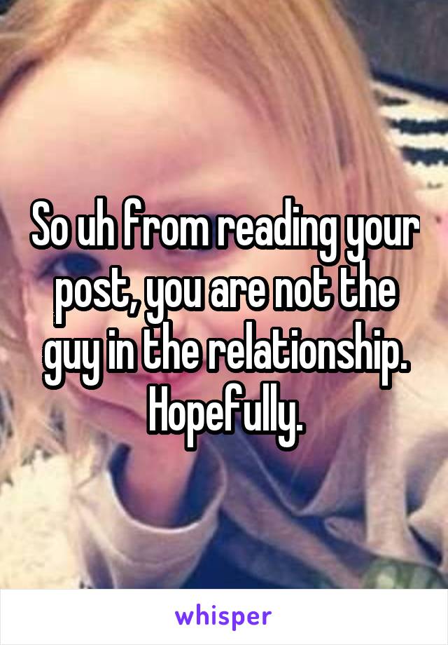 So uh from reading your post, you are not the guy in the relationship.
Hopefully.