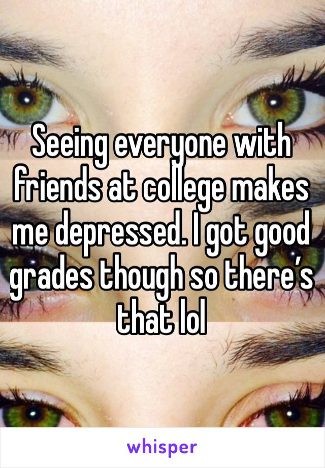 Seeing everyone with friends at college makes me depressed. I got good grades though so there’s that lol