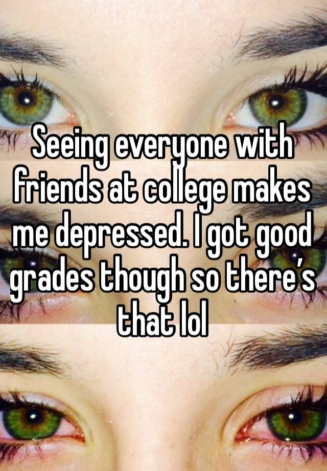 Seeing everyone with friends at college makes me depressed. I got good grades though so there’s that lol