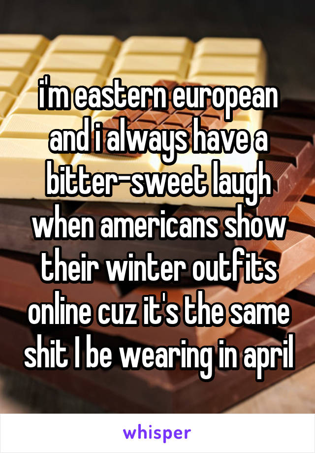 i'm eastern european and i always have a bitter-sweet laugh when americans show their winter outfits online cuz it's the same shit I be wearing in april