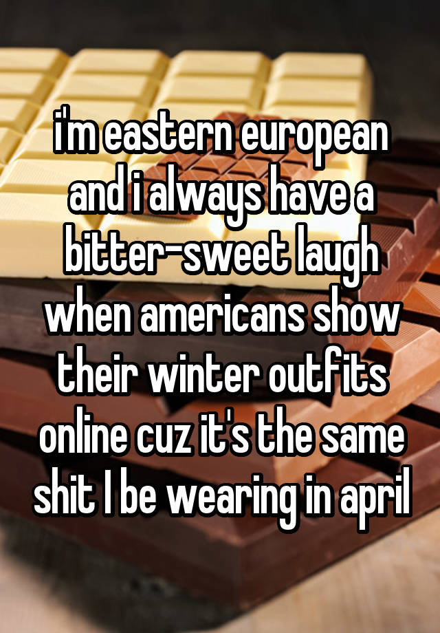 i'm eastern european and i always have a bitter-sweet laugh when americans show their winter outfits online cuz it's the same shit I be wearing in april