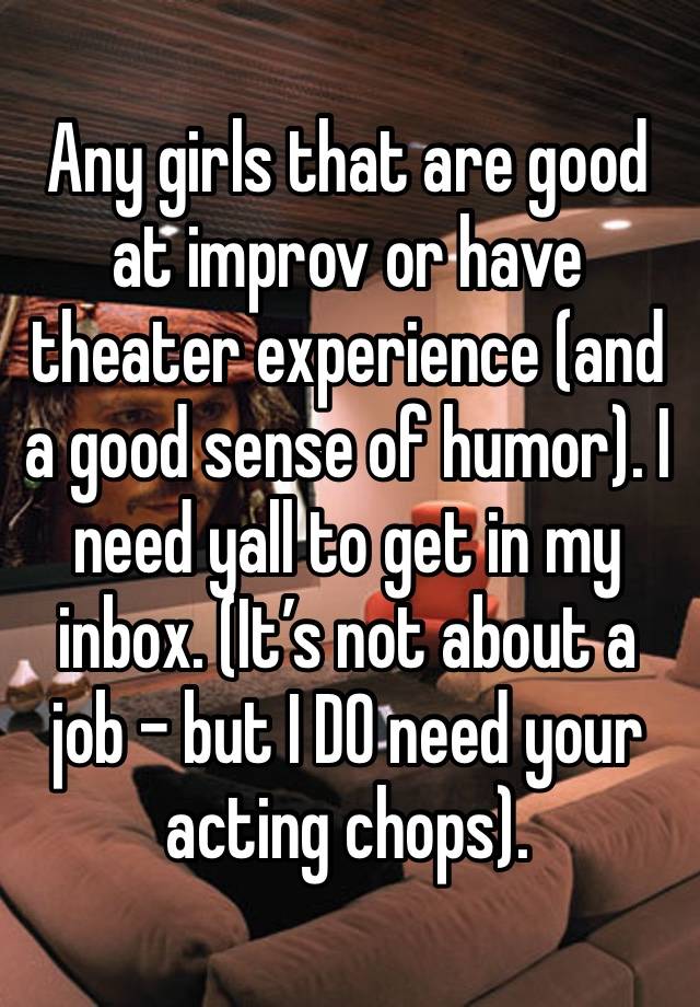 Any girls that are good at improv or have theater experience (and a good sense of humor). I need yall to get in my inbox. (It’s not about a job - but I DO need your acting chops).