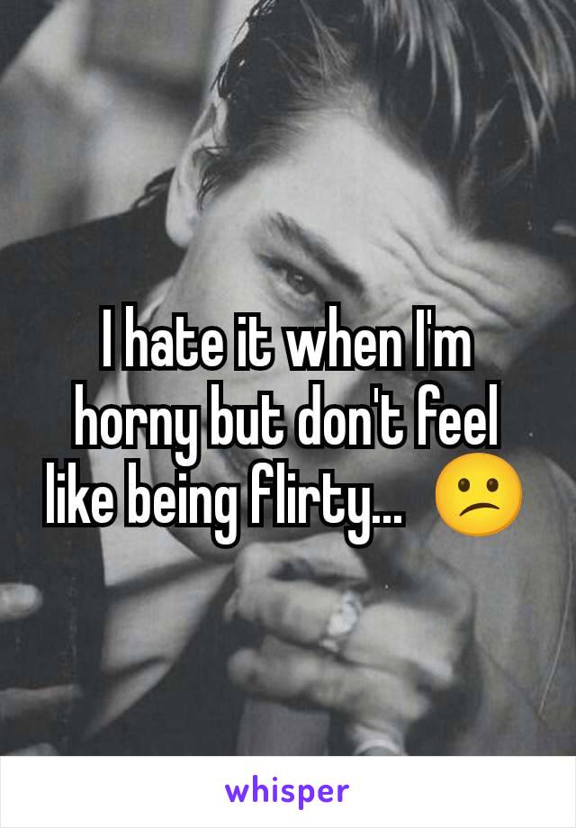 I hate it when I'm horny but don't feel like being flirty...  😕