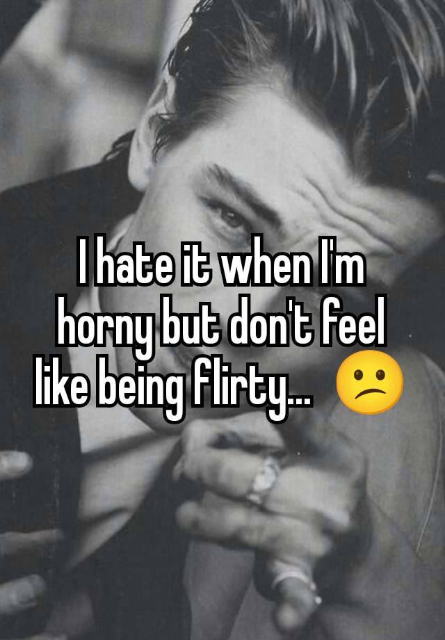 I hate it when I'm horny but don't feel like being flirty...  😕