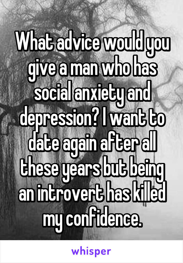 What advice would you give a man who has social anxiety and depression? I want to date again after all these years but being an introvert has killed my confidence.