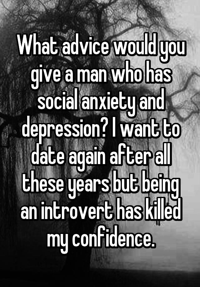 What advice would you give a man who has social anxiety and depression? I want to date again after all these years but being an introvert has killed my confidence.