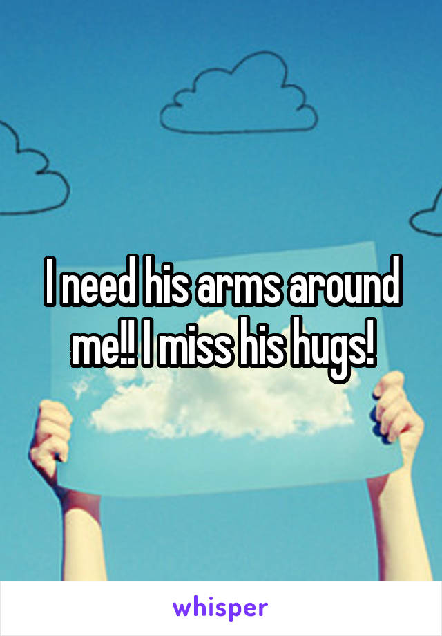 I need his arms around me!! I miss his hugs!