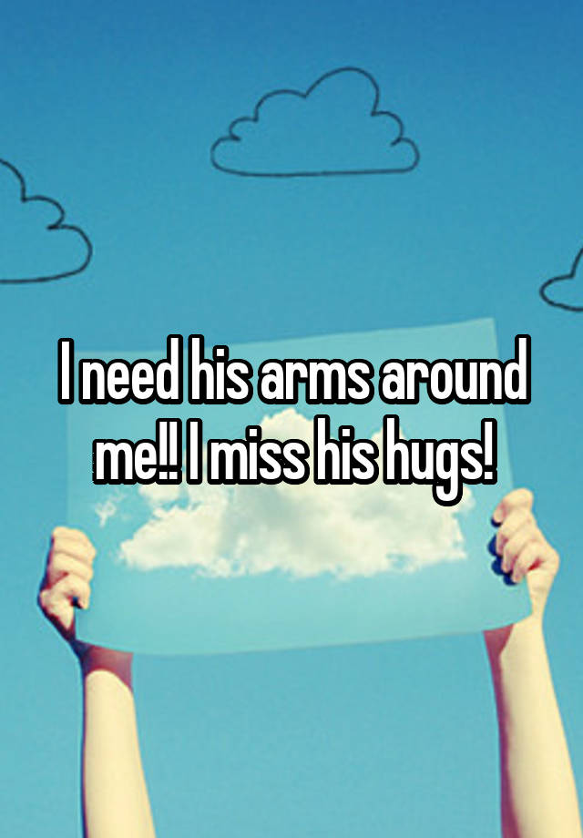 I need his arms around me!! I miss his hugs!