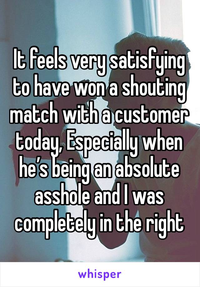 It feels very satisfying to have won a shouting match with a customer today, Especially when he’s being an absolute asshole and I was completely in the right