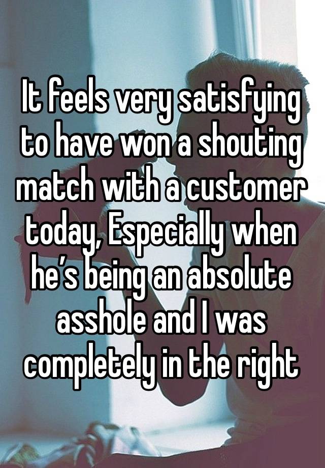 It feels very satisfying to have won a shouting match with a customer today, Especially when he’s being an absolute asshole and I was completely in the right