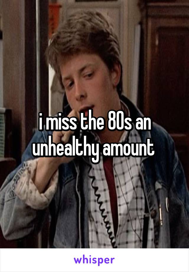 i miss the 80s an unhealthy amount 