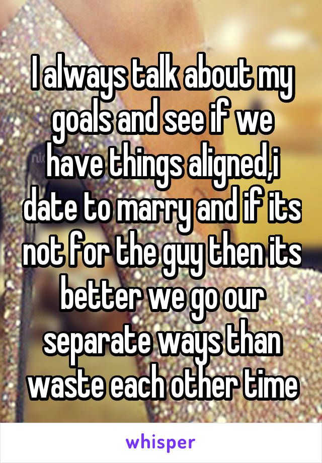I always talk about my goals and see if we have things aligned,i date to marry and if its not for the guy then its better we go our separate ways than waste each other time