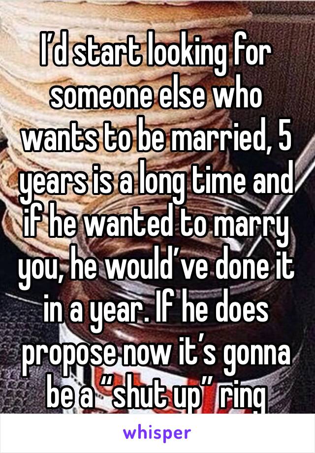 I’d start looking for someone else who wants to be married, 5 years is a long time and if he wanted to marry you, he would’ve done it in a year. If he does propose now it’s gonna be a “shut up” ring 