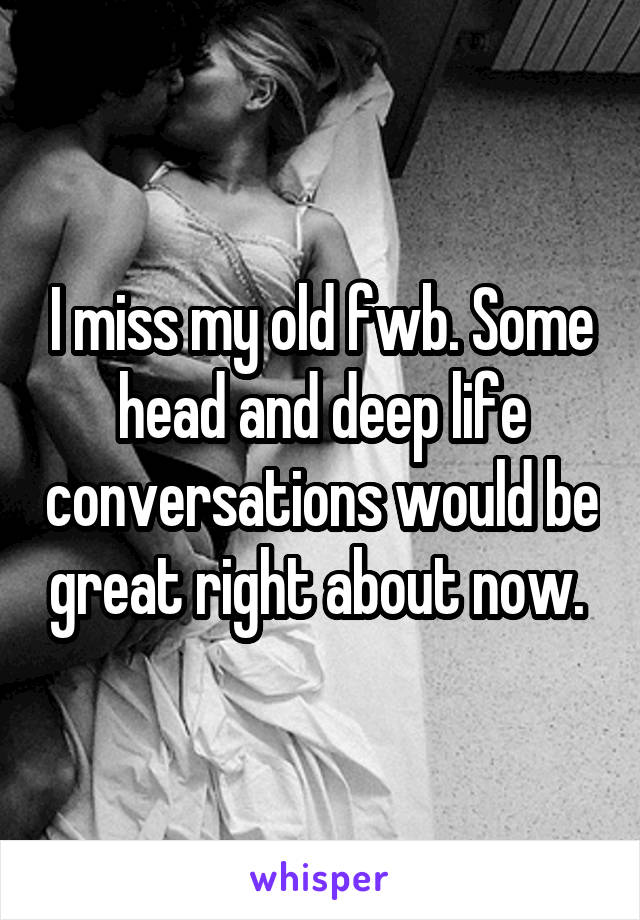 I miss my old fwb. Some head and deep life conversations would be great right about now. 