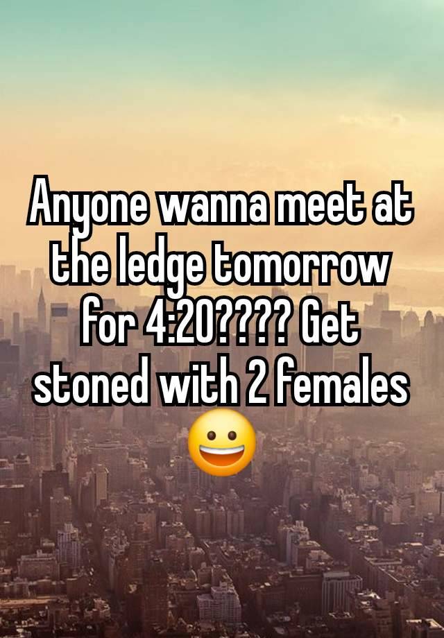 Anyone wanna meet at the ledge tomorrow for 4:20???? Get stoned with 2 females 😀