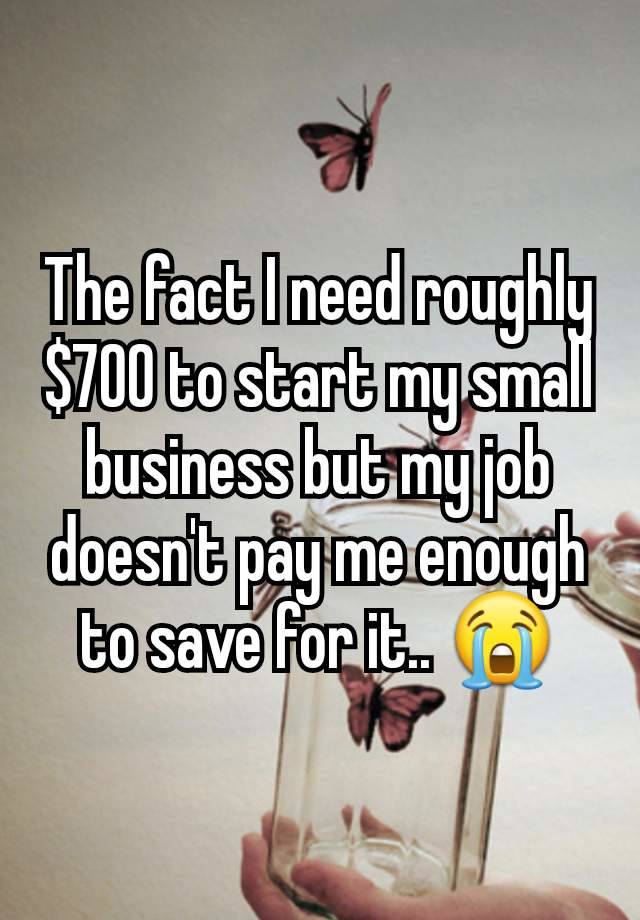 The fact I need roughly $700 to start my small business but my job doesn't pay me enough to save for it.. 😭