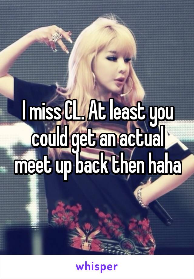 I miss CL. At least you could get an actual meet up back then haha