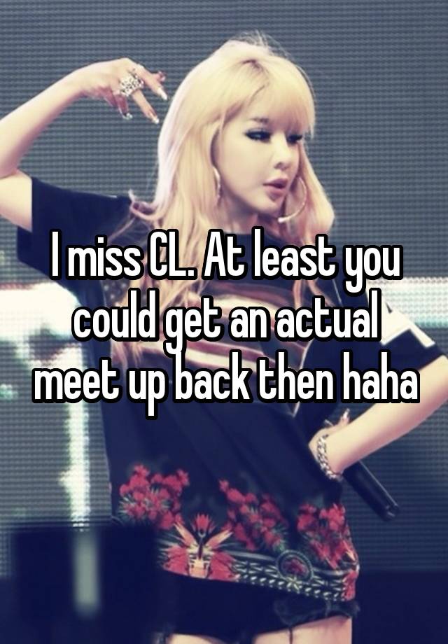 I miss CL. At least you could get an actual meet up back then haha