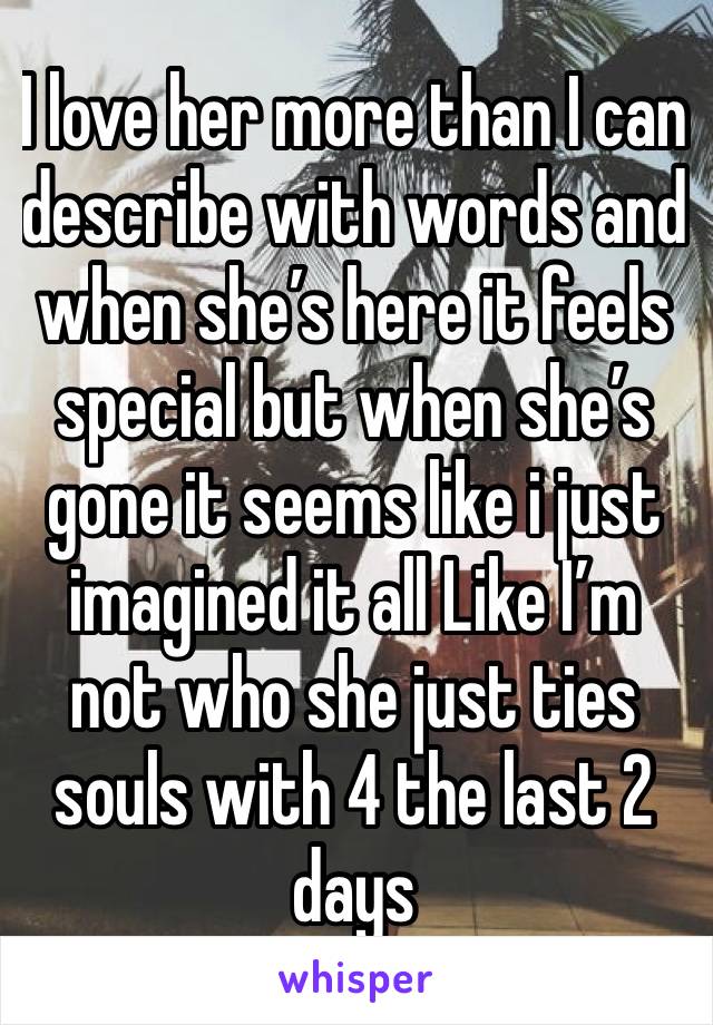 I love her more than I can describe with words and when she’s here it feels special but when she’s gone it seems like i just imagined it all Like I’m not who she just ties souls with 4 the last 2 days